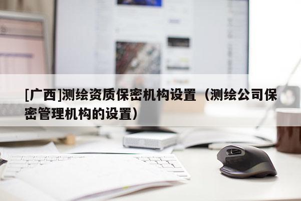 [广西]测绘资质保密机构设置（测绘公司保密管理机构的设置）