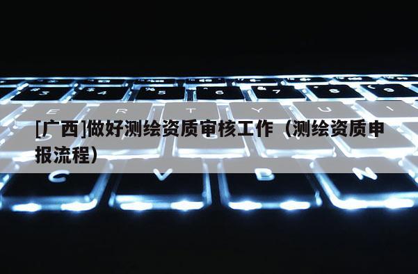 [广西]做好测绘资质审核工作（测绘资质申报流程）