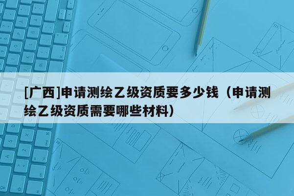 [广西]申请测绘乙级资质要多少钱（申请测绘乙级资质需要哪些材料）