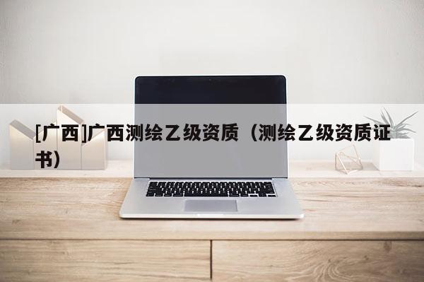[广西]广西测绘乙级资质（测绘乙级资质证书）