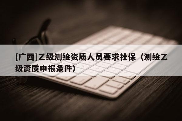 [广西]乙级测绘资质人员要求社保（测绘乙级资质申报条件）