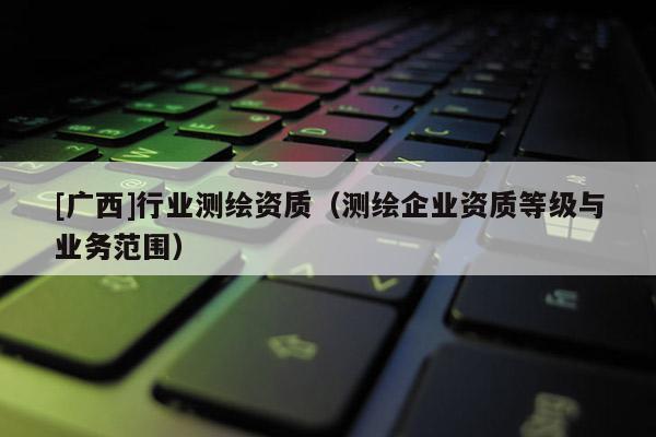 [广西]行业测绘资质（测绘企业资质等级与业务范围）