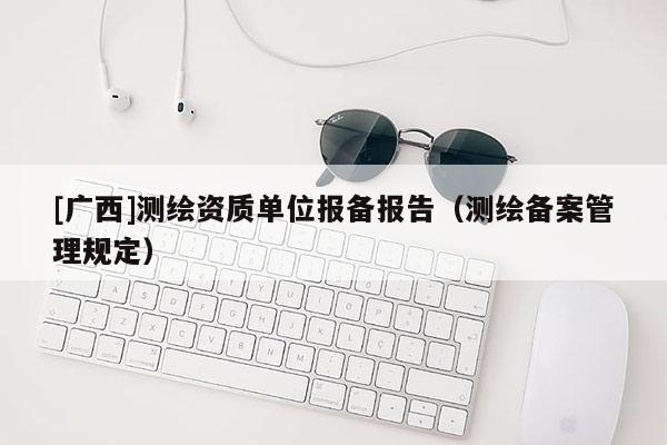 [广西]测绘资质单位报备报告（测绘备案管理规定）
