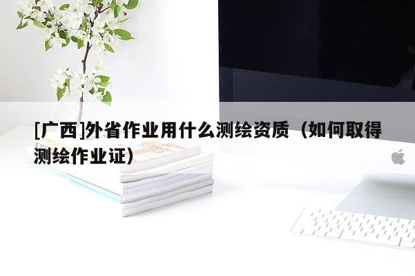 [广西]外省作业用什么测绘资质（如何取得测绘作业证）