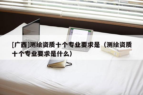 [广西]测绘资质十个专业要求是（测绘资质十个专业要求是什么）