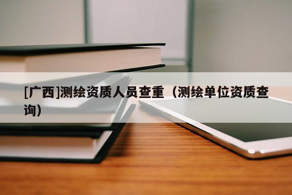 [广西]测绘资质人员查重（测绘单位资质查询）