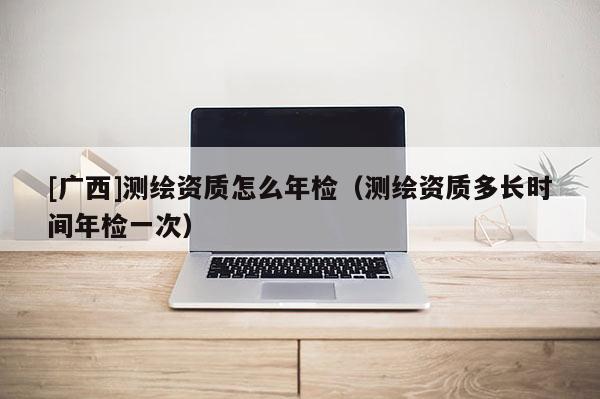 [广西]测绘资质怎么年检（测绘资质多长时间年检一次）