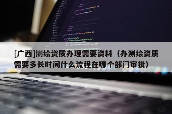 [广西]测绘资质办理需要资料（办测绘资质需要多长时间什么流程在哪个部门审批）