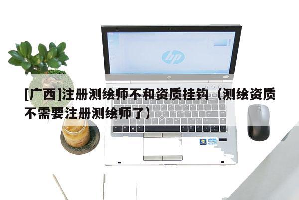 [广西]注册测绘师不和资质挂钩（测绘资质不需要注册测绘师了）