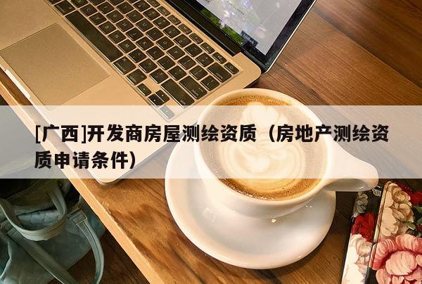 [广西]开发商房屋测绘资质（房地产测绘资质申请条件）