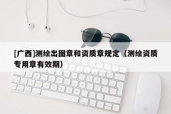 [广西]测绘出图章和资质章规定（测绘资质专用章有效期）