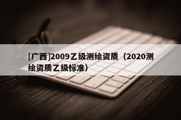 [广西]2009乙级测绘资质（2020测绘资质乙级标准）