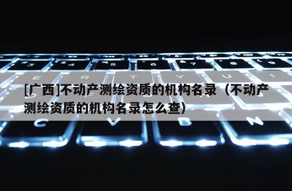 [广西]不动产测绘资质的机构名录（不动产测绘资质的机构名录怎么查）