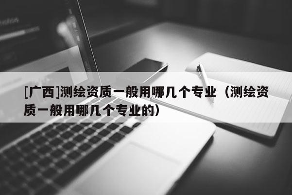 [广西]测绘资质一般用哪几个专业（测绘资质一般用哪几个专业的）