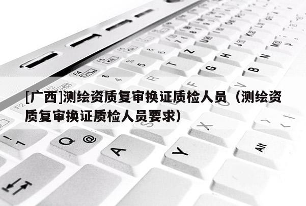 [广西]测绘资质复审换证质检人员（测绘资质复审换证质检人员要求）