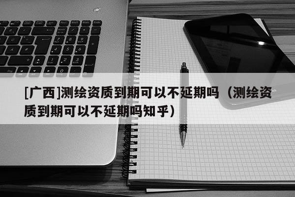 [广西]测绘资质到期可以不延期吗（测绘资质到期可以不延期吗知乎）