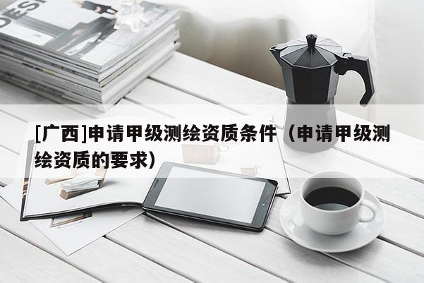 [广西]申请甲级测绘资质条件（申请甲级测绘资质的要求）