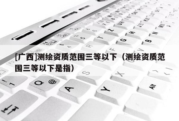 [广西]测绘资质范围三等以下（测绘资质范围三等以下是指）