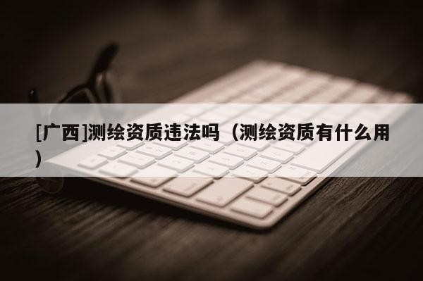 [广西]测绘资质违法吗（测绘资质有什么用）