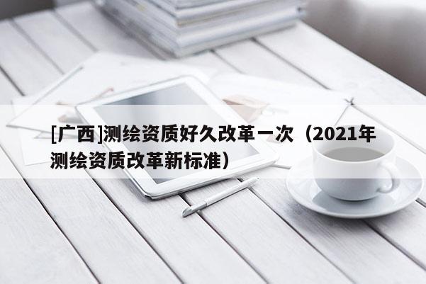[广西]测绘资质好久改革一次（2021年测绘资质改革新标准）