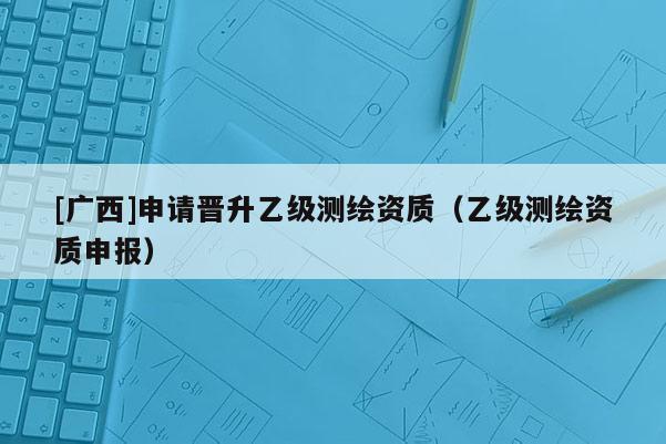 [广西]申请晋升乙级测绘资质（乙级测绘资质申报）