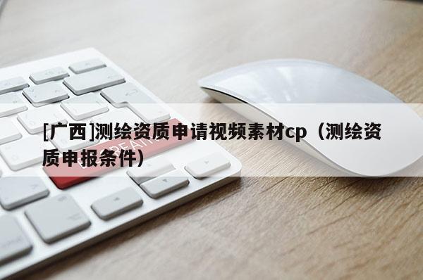 [广西]测绘资质申请视频素材cp（测绘资质申报条件）