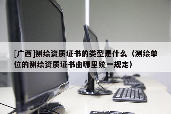 [广西]测绘资质证书的类型是什么（测绘单位的测绘资质证书由哪里统一规定）