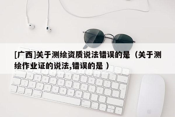 [广西]关于测绘资质说法错误的是（关于测绘作业证的说法,错误的是 ）