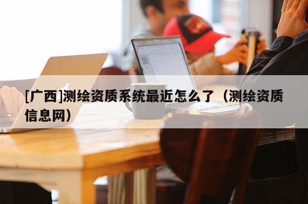 [广西]测绘资质系统最近怎么了（测绘资质信息网）