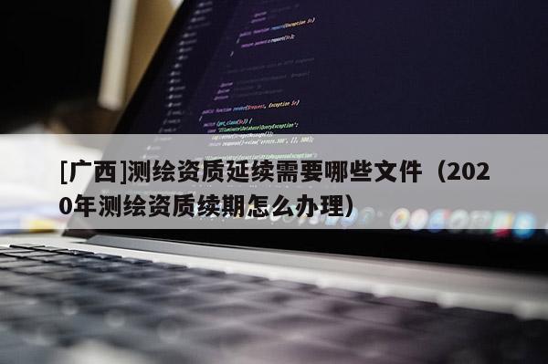 [广西]测绘资质延续需要哪些文件（2020年测绘资质续期怎么办理）
