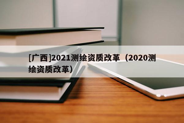 [广西]2021测绘资质改革（2020测绘资质改革）
