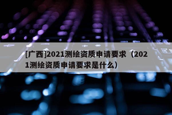 [广西]2021测绘资质申请要求（2021测绘资质申请要求是什么）