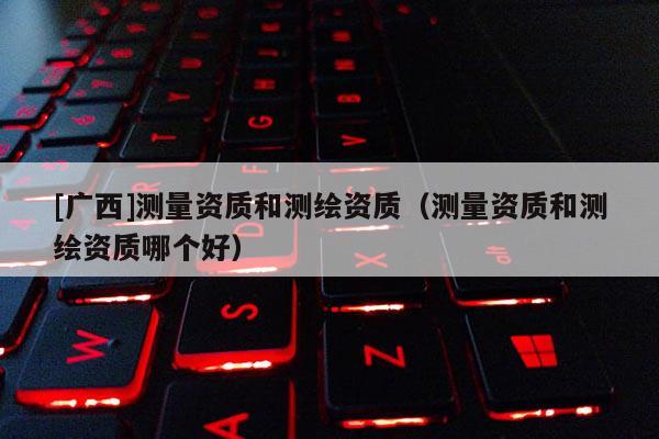 [广西]测量资质和测绘资质（测量资质和测绘资质哪个好）