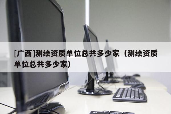 [广西]测绘资质单位总共多少家（测绘资质单位总共多少家）