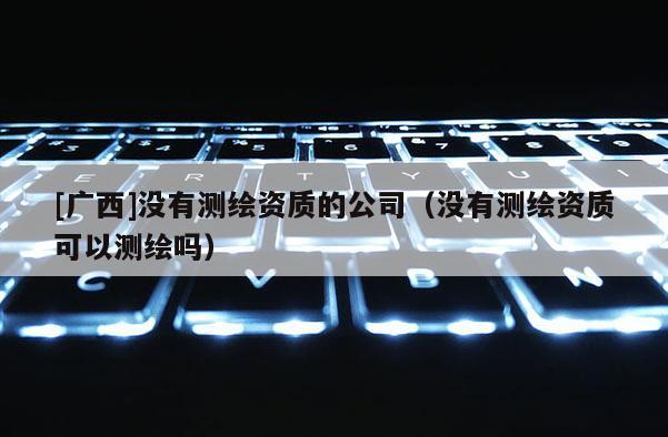 [广西]没有测绘资质的公司（没有测绘资质可以测绘吗）