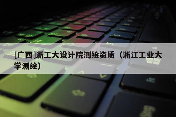 [广西]浙工大设计院测绘资质（浙江工业大学测绘）
