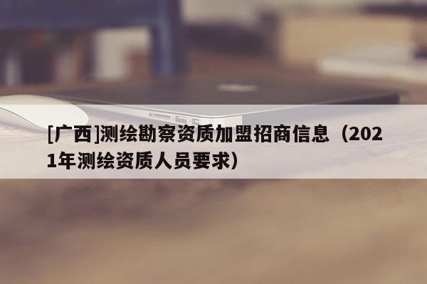 [广西]测绘勘察资质加盟招商信息（2021年测绘资质人员要求）