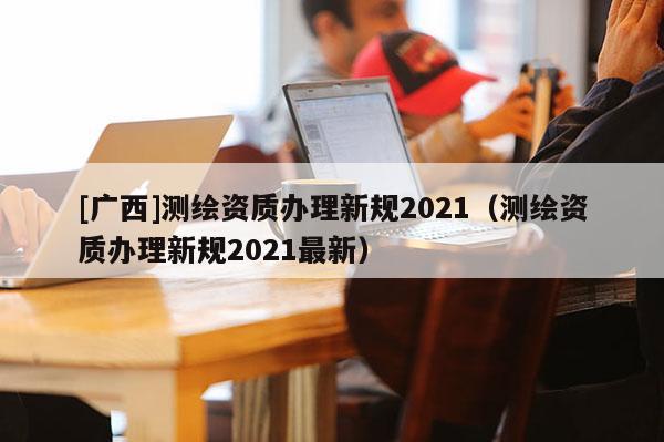 [广西]测绘资质办理新规2021（测绘资质办理新规2021最新）
