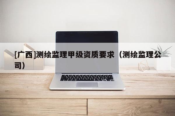 [广西]测绘监理甲级资质要求（测绘监理公司）