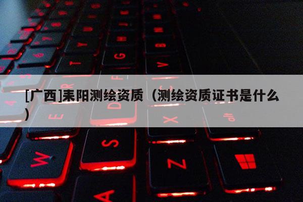 [广西]耒阳测绘资质（测绘资质证书是什么）