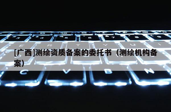 [广西]测绘资质备案的委托书（测绘机构备案）