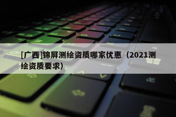 [广西]锦屏测绘资质哪家优惠（2021测绘资质要求）