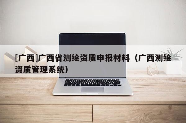 [广西]广西省测绘资质申报材料（广西测绘资质管理系统）