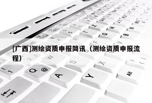 [广西]测绘资质申报简讯（测绘资质申报流程）