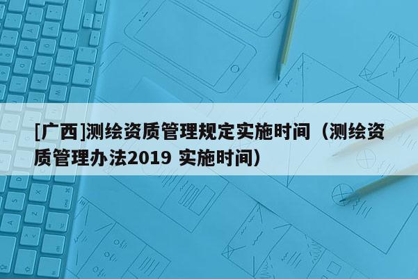 [广西]测绘资质管理规定实施时间（测绘资质管理办法2019 实施时间）