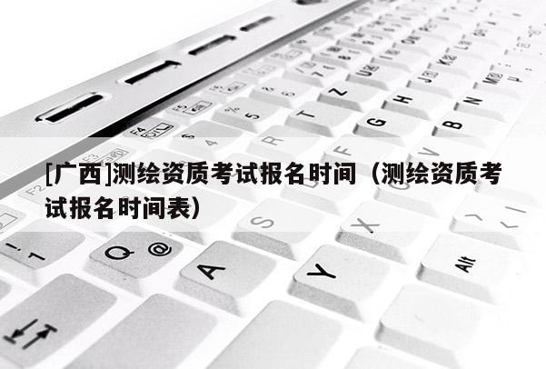 [广西]测绘资质考试报名时间（测绘资质考试报名时间表）