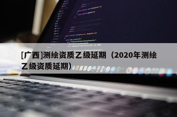 [广西]测绘资质乙级延期（2020年测绘乙级资质延期）