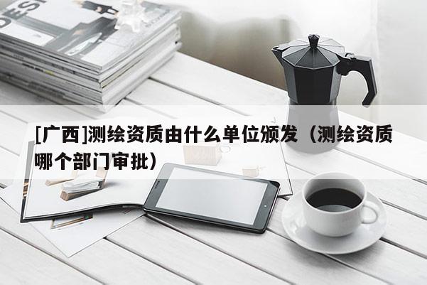 [广西]测绘资质由什么单位颁发（测绘资质哪个部门审批）