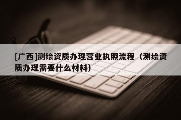[广西]测绘资质办理营业执照流程（测绘资质办理需要什么材料）