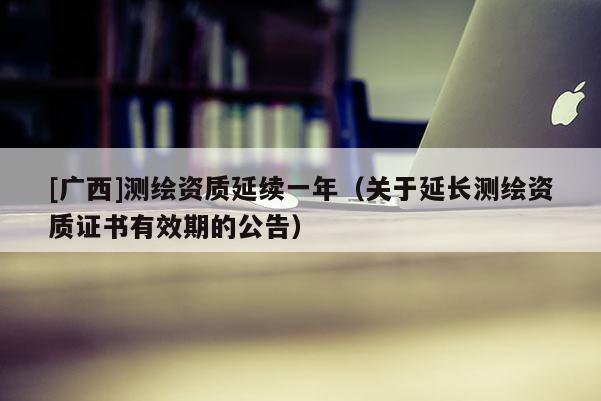 [广西]测绘资质延续一年（关于延长测绘资质证书有效期的公告）